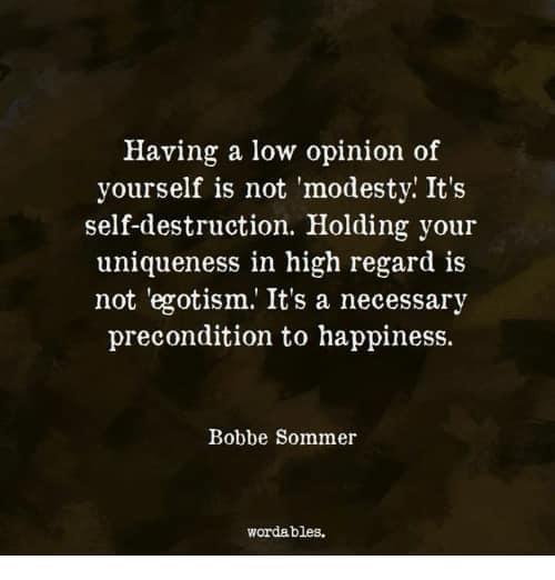 “Having a low opinion of yourself is not 'modesty. ' It's self-destruction. Holding your uniqueness in high regard is not 'egotism. ' It's a necessary precondition to happiness and success.” Bobbie Sommer