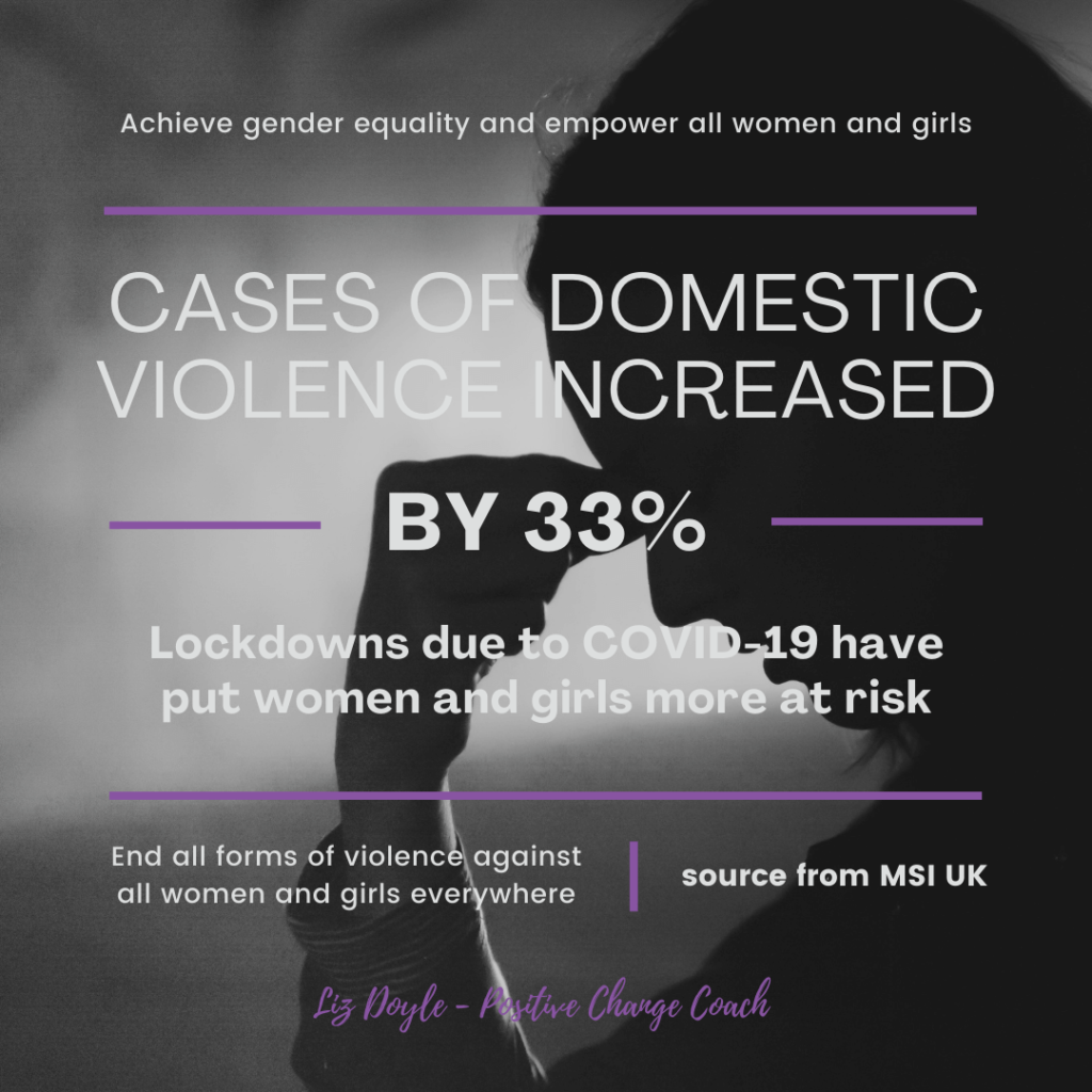 Domestic Violence Awareness Image with these words; Achieve gender equality and empower all women and girls. Cases of domestic violence increased by 33%. Lockdowns due to COVID-19 have put women and girls more at risk. End all forms of violence against all women and girls everywhere (source from MSI UK). Liz Doyle - Positive Change Coach