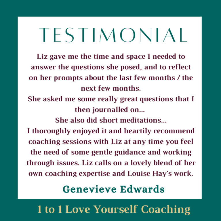 Text saying Testimonial. Liz gave me the time and space I needed to answer the questions she posed, and to reflect on her prompts about the last few months / the next few months. She asked me some really great questions that I then journalled on... She also did short meditations... I thoroughly enjoyed it and heartily recommend coaching sessions with Liz at any time you feel the need of some gentle guidance and working through issues. Liz calls on a lovely blend of her own coaching expertise and Louise Hay's work. 1 to 1 Love Yourself Coaching
