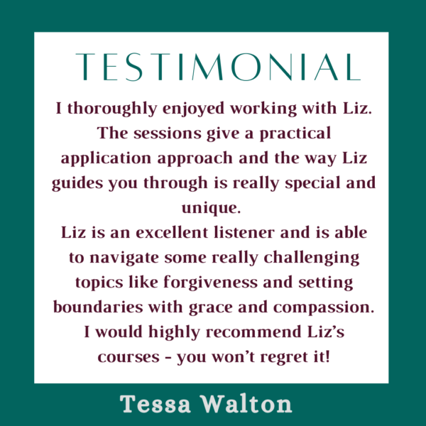 Text that says I thoroughly enjoyed working with Liz. The sessions give a practical application approach and the way Liz guides you through is really special and unique. Liz is an excellent listener and is able to navigate some really challenging topics like forgiveness and setting boundaries with grace and compassion. I would highly recommend Liz’s courses - you won’t regret it! Tessa Walton